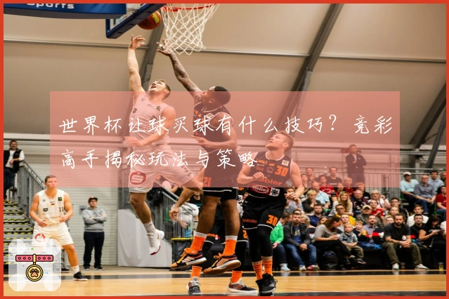 世界杯让球买球有什么技巧？竞彩高手揭秘玩法与策略